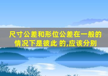 尺寸公差和形位公差在一般的情况下是彼此 的,应该分别